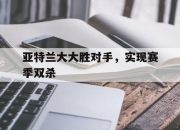 开云体育平台APP-亚特兰大大胜对手，实现赛季双杀的简单介绍